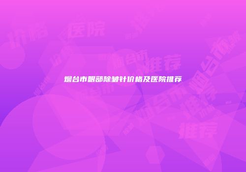 烟台市眼部除皱针价格及医院推荐