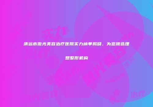 清远市激光美容治疗医院实力榜单揭晓，为您挑选理想整形机构