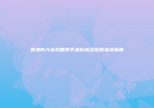 贵港市六点双眼皮手术价格及医院选择指南