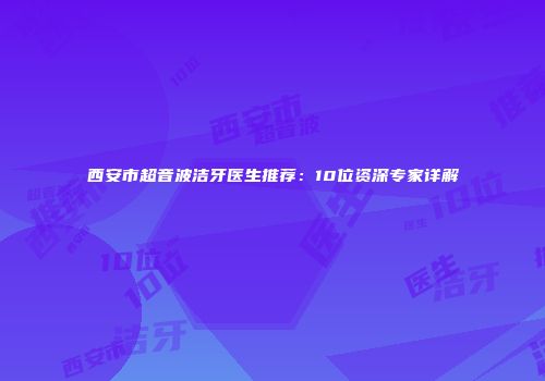 西安市超音波洁牙医生推荐：10位资深专家详解