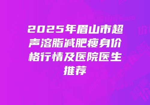 2025年眉山市超声溶脂减肥瘦身价格行情及医院医生推荐