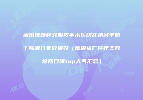 莆田市睫翘双眼皮手术医院在榜名单前十强哪几家效果好（莆田福仁医疗美容诊所口碑top人气汇总）