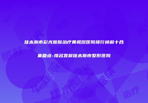 佳木斯市彩光嫩肤治疗黄褐斑医院排行榜前十合集盘点-排名靠前佳木斯市整形医院