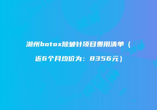 湖州botox除皱针项目费用清单（近6个月均价为：8356元）