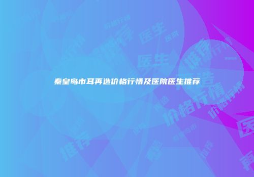 秦皇岛市耳再造价格行情及医院医生推荐