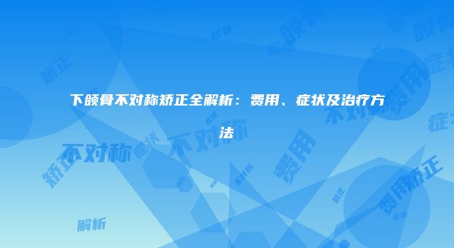 下颌骨不对称矫正全解析：费用、症状及治疗方法
