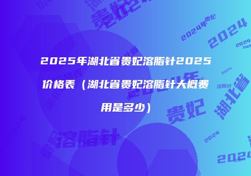 2025年湖北省贵妃溶脂针2025价格表（湖北省贵妃溶脂针大概费用是多少）