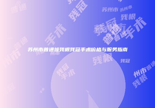 苏州市普通拔残根残冠手术价格与服务指南