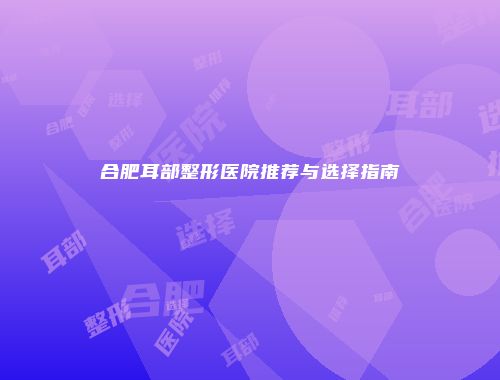 合肥耳部整形医院推荐与选择指南
