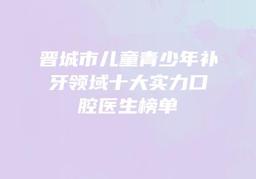晋城市儿童青少年补牙领域十大实力口腔医生榜单