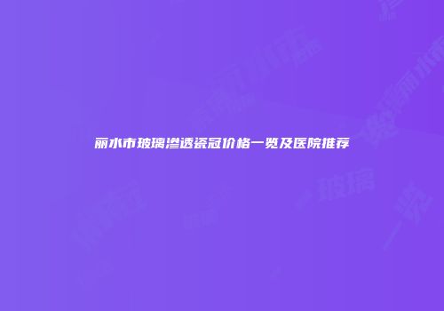 丽水市玻璃渗透瓷冠价格一览及医院推荐