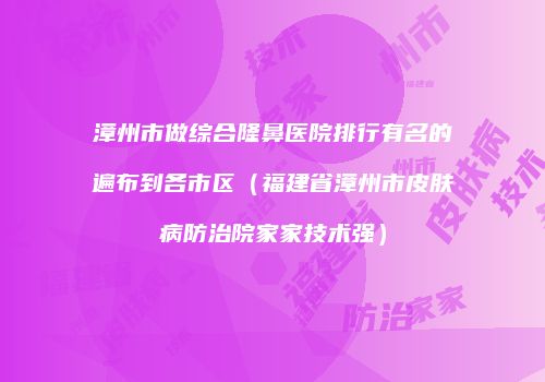 漳州市做综合隆鼻医院排行有名的遍布到各市区（福建省漳州市皮肤病防治院家家技术强）