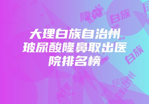 大理白族自治州玻尿酸隆鼻取出医院排名榜
