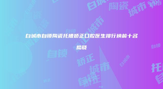 白城市自锁陶瓷托槽矫正口腔医生排行榜前十名揭晓