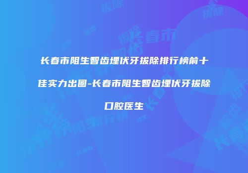 长春市阻生智齿埋伏牙拔除排行榜前十佳实力出圈-长春市阻生智齿埋伏牙拔除口腔医生