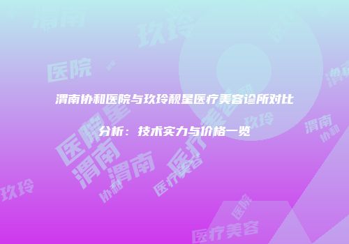 渭南协和医院与玖玲靓星医疗美容诊所对比分析：技术实力与价格一览
