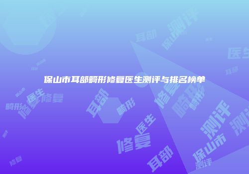 保山市耳部畸形修复医生测评与排名榜单
