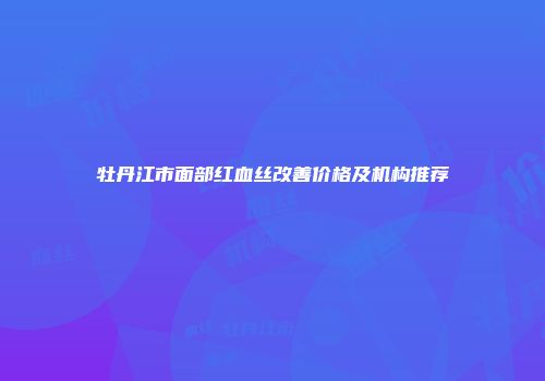 牡丹江市面部红血丝改善价格及机构推荐