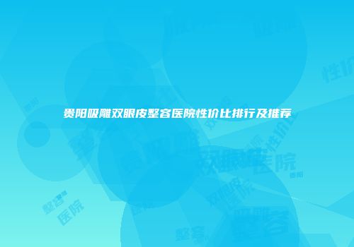 贵阳吸雕双眼皮整容医院性价比排行及推荐