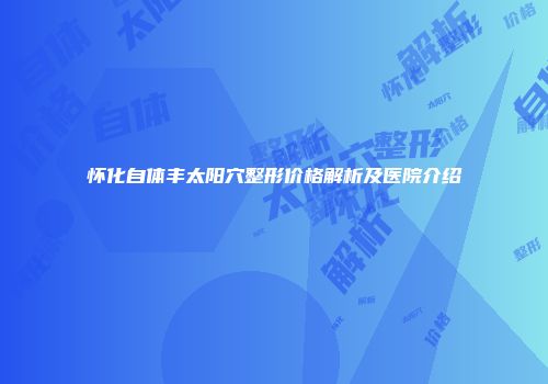 怀化自体丰太阳穴整形价格解析及医院介绍