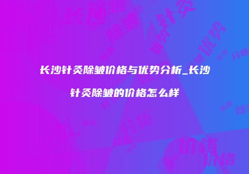 长沙针灸除皱价格与优势分析_长沙针灸除皱的价格怎么样