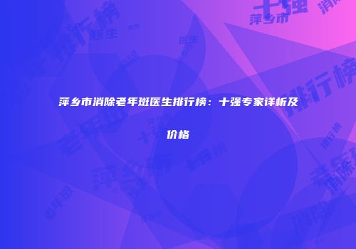 萍乡市消除老年斑医生排行榜：十强专家详析及价格