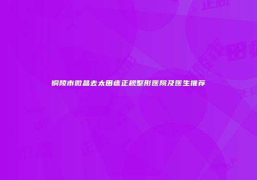 铜陵市微晶去太田痣正规整形医院及医生推荐