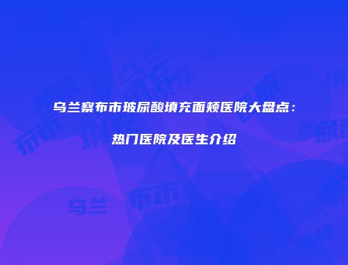 乌兰察布市玻尿酸填充面颊医院大盘点：热门医院及医生介绍