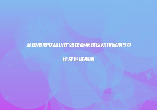 全国皮肤软组织扩张祛瘢痕术医院排名前50佳及选择指南