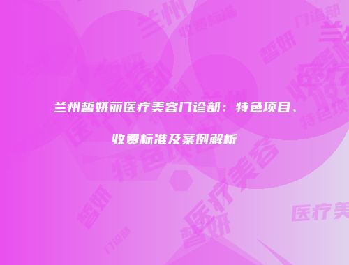 兰州皙妍丽医疗美容门诊部：特色项目、收费标准及案例解析