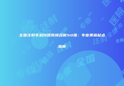 全国注射丰泪沟医院排名前50强：专业美丽起点指南