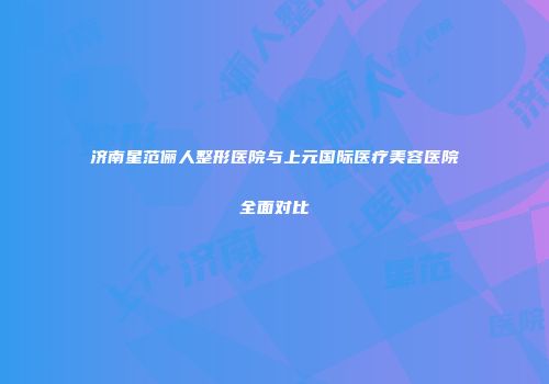 济南星范俪人整形医院与上元国际医疗美容医院全面对比