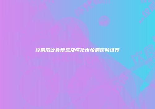 纹眉后饮食禁忌及怀化市纹眉医院推荐