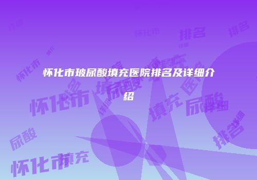 怀化市玻尿酸填充医院排名及详细介绍