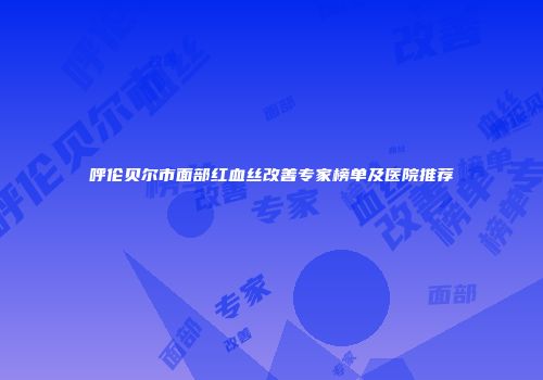 呼伦贝尔市面部红血丝改善专家榜单及医院推荐