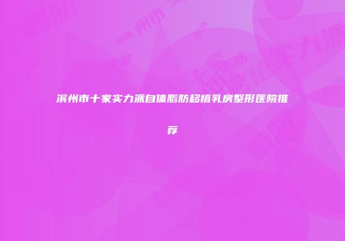 滨州市十家实力派自体脂肪移植乳房整形医院推荐