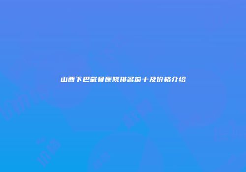 山西下巴截骨医院排名前十及价格介绍