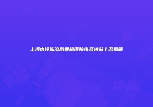 上海市冷冻溶脂瘦脸医院排名榜前十名揭晓