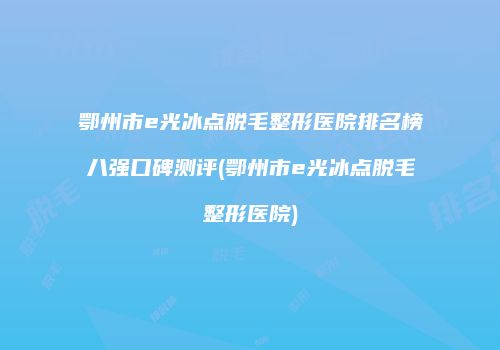 鄂州市e光冰点脱毛整形医院排名榜八强口碑测评(鄂州市e光冰点脱毛整形医院)