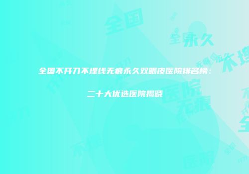 全国不开刀不埋线无痕永久双眼皮医院排名榜：二十大优选医院揭晓