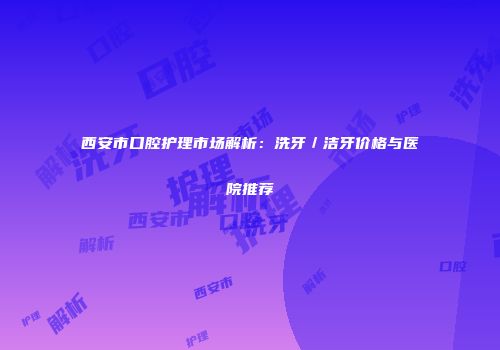西安市口腔护理市场解析：洗牙／洁牙价格与医院推荐