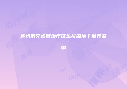 柳州市牙根管治疗医生排名前十推荐名单