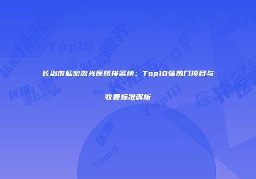 长治市私密激光医院排名榜：Top10强热门项目与收费标准解析