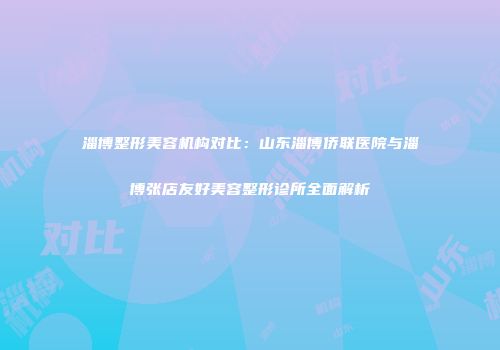 淄博整形美容机构对比：山东淄博侨联医院与淄博张店友好美容整形诊所全面解析