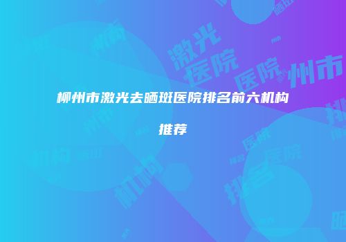 柳州市激光去晒斑医院排名前六机构推荐