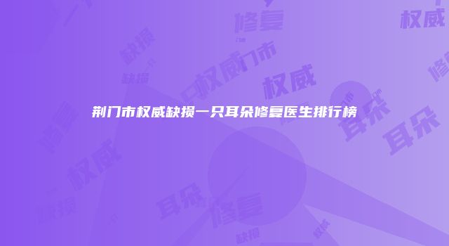 荆门市权威缺损一只耳朵修复医生排行榜
