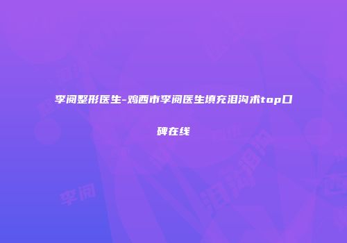 李阅整形医生-鸡西市李阅医生填充泪沟术top口碑在线