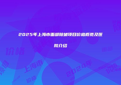 2025年上海市面部除皱项目价格概览及医院介绍