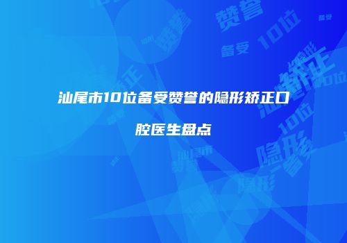 汕尾市10位备受赞誉的隐形矫正口腔医生盘点