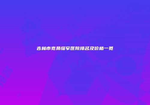 吉林市宽鼻缩窄医院排名及价格一览